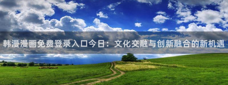 新新漫画专注动漫的门户网站：韩漫漫画免费登录入口今日：文化交融与创新融合的新机遇