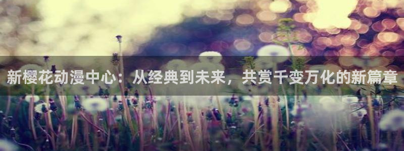 新新漫画樱花：新樱花动漫中心：从经典到未来，共赏千变万化的新篇章